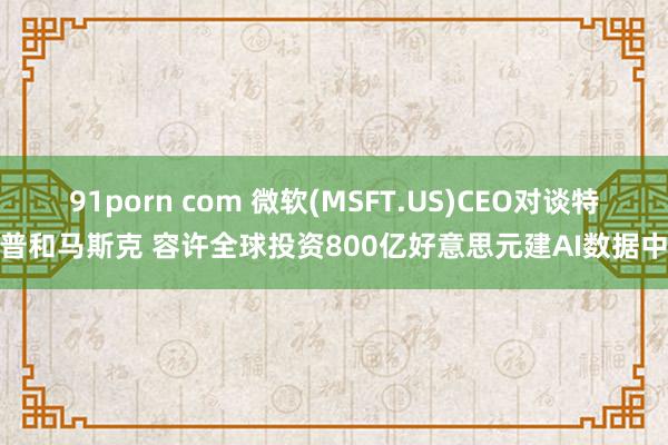 91porn com 微软(MSFT.US)CEO对谈特朗普和马斯克 容许全球投资800亿好意思元建AI数据中心