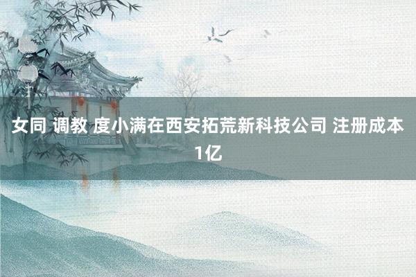 女同 调教 度小满在西安拓荒新科技公司 注册成本1亿