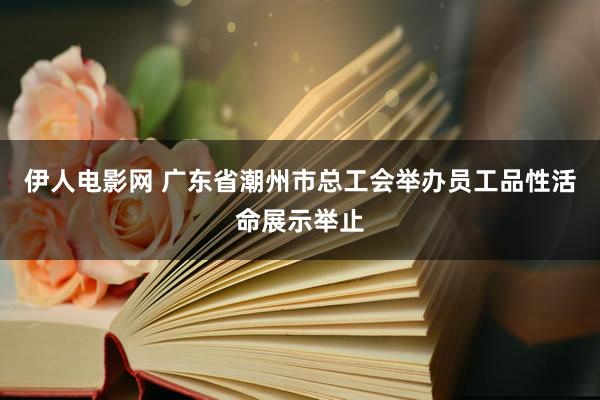 伊人电影网 广东省潮州市总工会举办员工品性活命展示举止