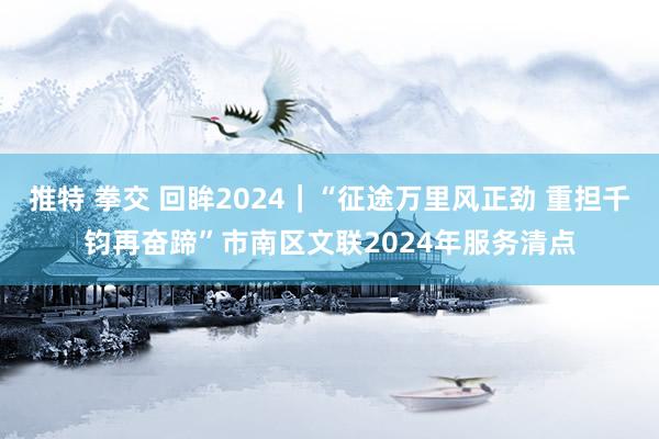 推特 拳交 回眸2024｜“征途万里风正劲 重担千钧再奋蹄”市南区文联2024年服务清点