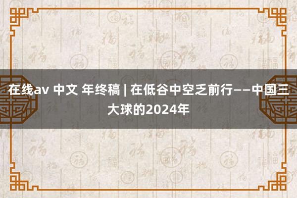 在线av 中文 年终稿 | 在低谷中空乏前行——中国三大球的2024年