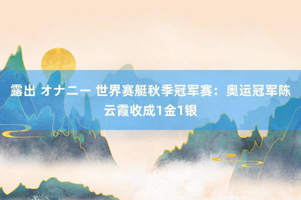 露出 オナニー 世界赛艇秋季冠军赛：奥运冠军陈云霞收成1金1银