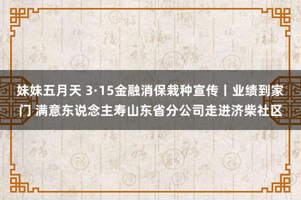 妹妹五月天 3·15金融消保栽种宣传丨业绩到家门 满意东说念主寿山东省分公司走进济柴社区