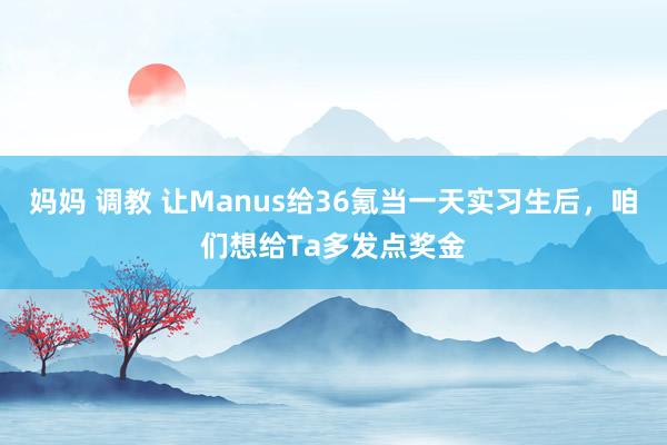 妈妈 调教 让Manus给36氪当一天实习生后，咱们想给Ta多发点奖金