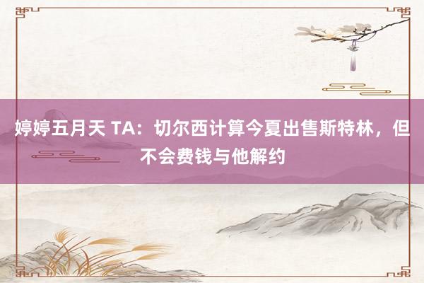 婷婷五月天 TA：切尔西计算今夏出售斯特林，但不会费钱与他解约