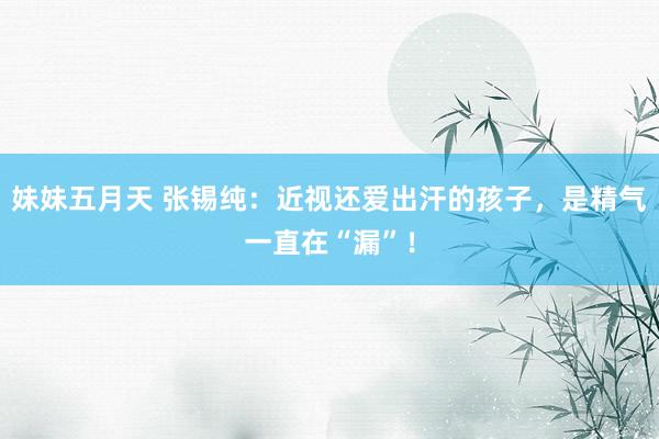 妹妹五月天 张锡纯：近视还爱出汗的孩子，是精气一直在“漏”！