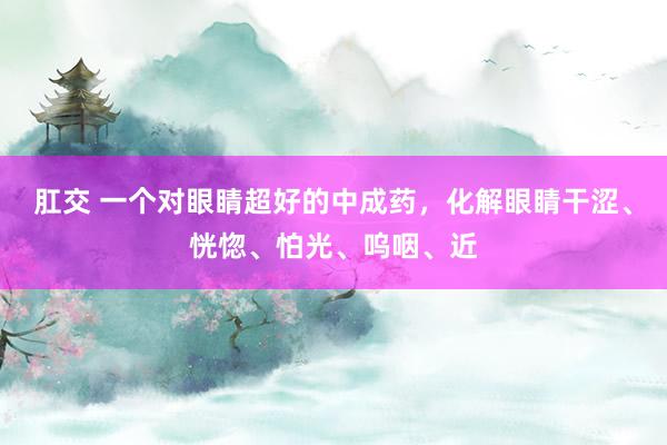 肛交 一个对眼睛超好的中成药，化解眼睛干涩、恍惚、怕光、呜咽、近