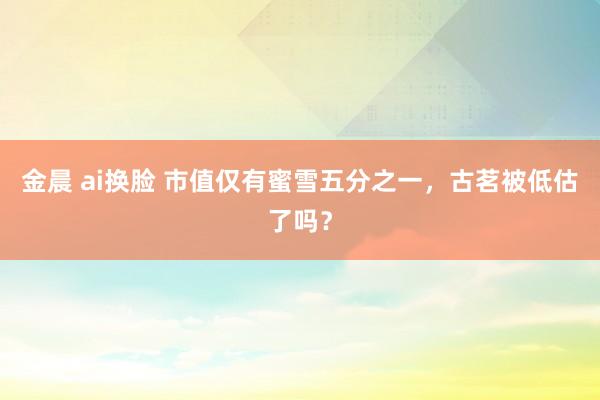 金晨 ai换脸 市值仅有蜜雪五分之一，古茗被低估了吗？