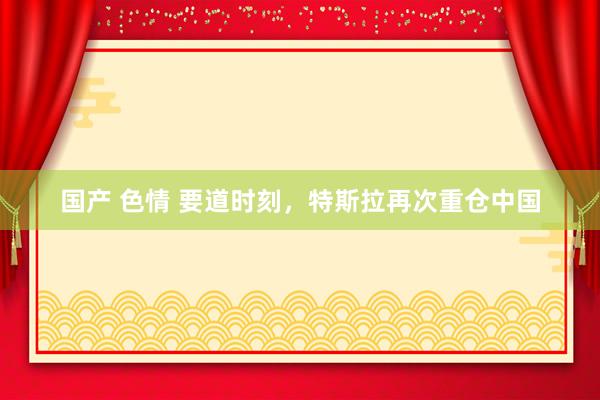 国产 色情 要道时刻，特斯拉再次重仓中国