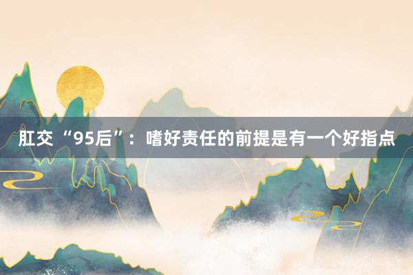 肛交 “95后”：嗜好责任的前提是有一个好指点