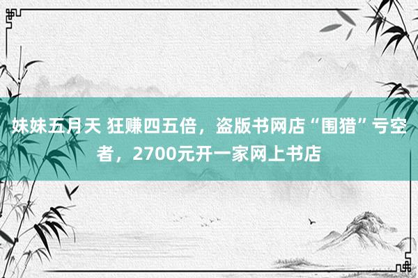 妹妹五月天 狂赚四五倍，盗版书网店“围猎”亏空者，2700元开一家网上书店