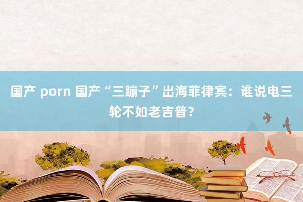 国产 porn 国产“三蹦子”出海菲律宾：谁说电三轮不如老吉普？