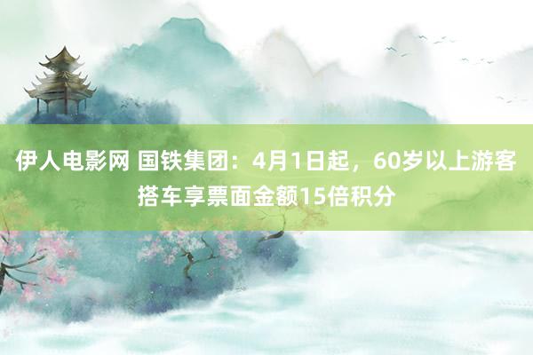 伊人电影网 国铁集团：4月1日起，60岁以上游客搭车享票面金额15倍积分