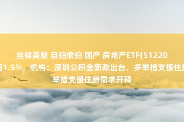 丝袜美腿 自拍偷拍 国产 房地产ETF(512200)盘中涨超1.5%，机构：深圳公积金新政出台，多举措支援住房需求开释