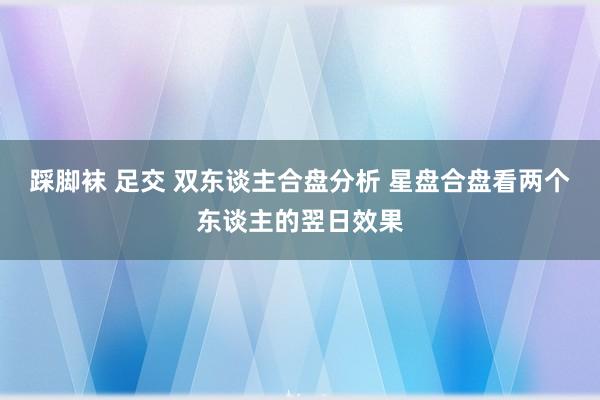 踩脚袜 足交 双东谈主合盘分析 星盘合盘看两个东谈主的翌日效果