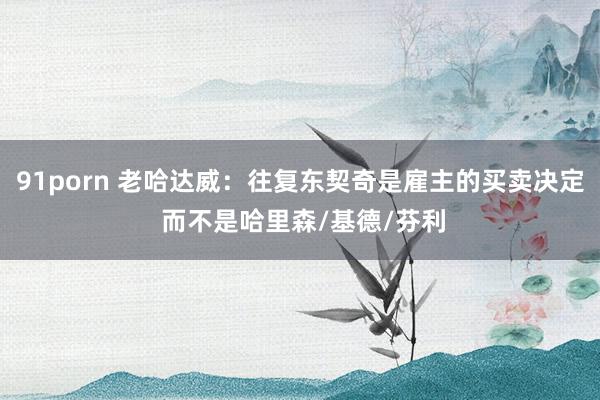 91porn 老哈达威：往复东契奇是雇主的买卖决定 而不是哈里森/基德/芬利
