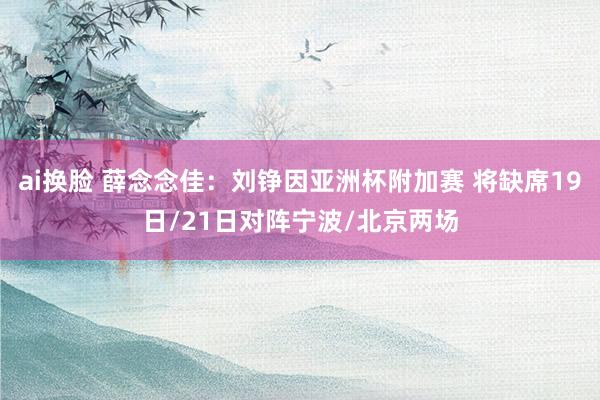 ai换脸 薛念念佳：刘铮因亚洲杯附加赛 将缺席19日/21日对阵宁波/北京两场
