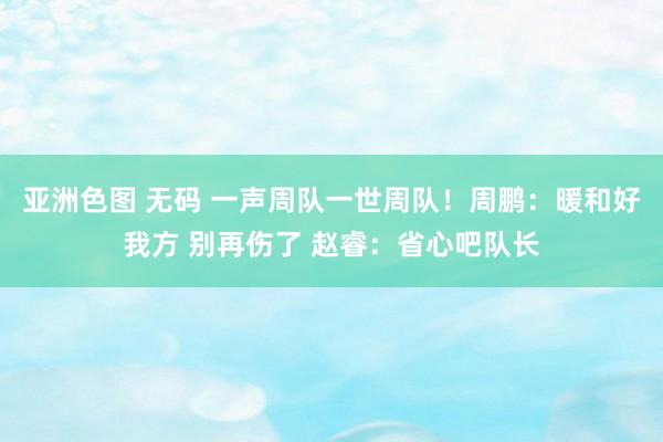 亚洲色图 无码 一声周队一世周队！周鹏：暖和好我方 别再伤了 赵睿：省心吧队长