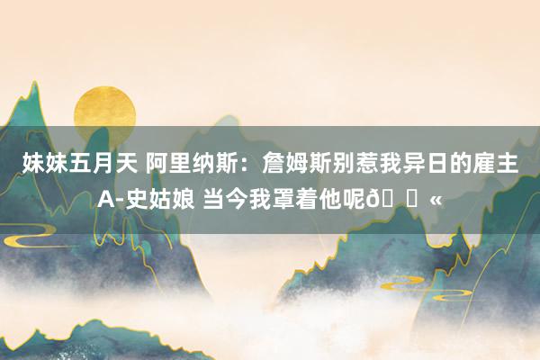 妹妹五月天 阿里纳斯：詹姆斯别惹我异日的雇主A-史姑娘 当今我罩着他呢🔫