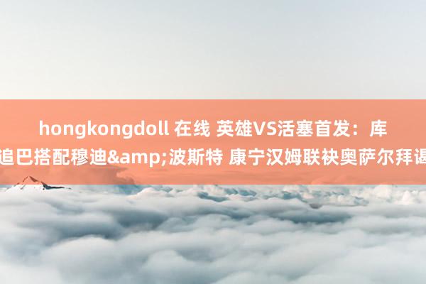hongkongdoll 在线 英雄VS活塞首发：库追巴搭配穆迪&波斯特 康宁汉姆联袂奥萨尔拜谒