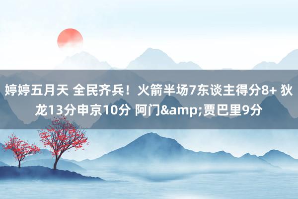 婷婷五月天 全民齐兵！火箭半场7东谈主得分8+ 狄龙13分申京10分 阿门&贾巴里9分
