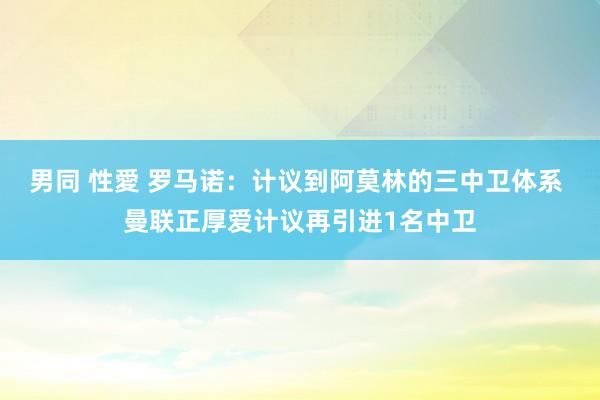 男同 性愛 罗马诺：计议到阿莫林的三中卫体系 曼联正厚爱计议再引进1名中卫