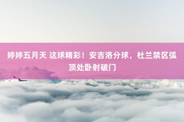 婷婷五月天 这球精彩！安吉洛分球，杜兰禁区弧顶处卧射破门