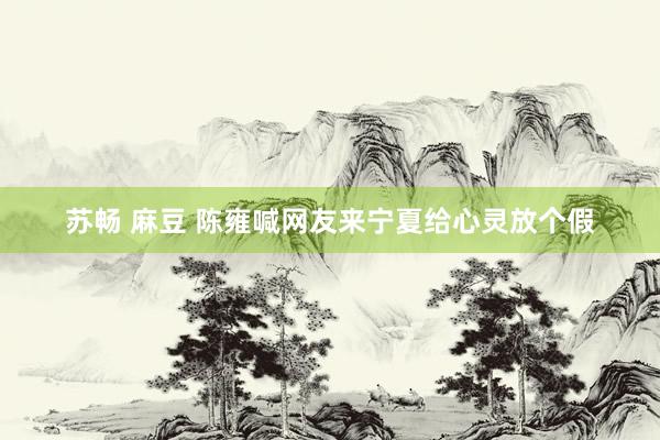 苏畅 麻豆 陈雍喊网友来宁夏给心灵放个假