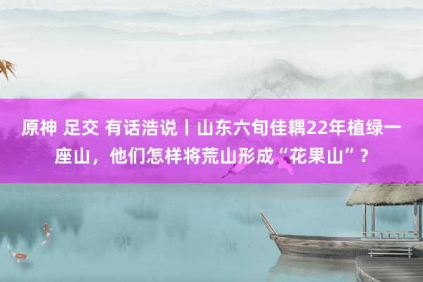 原神 足交 有话浩说丨山东六旬佳耦22年植绿一座山，他们怎样将荒山形成“花果山”？