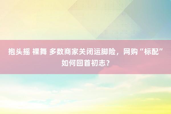 抱头摇 裸舞 多数商家关闭运脚险，网购“标配”如何回首初志？