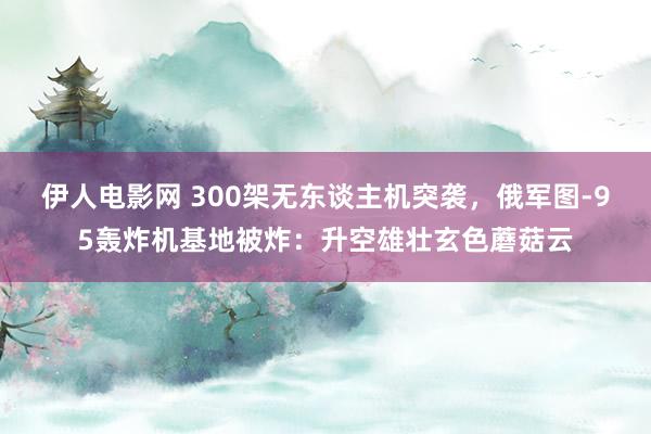 伊人电影网 300架无东谈主机突袭，俄军图-95轰炸机基地被炸：升空雄壮玄色蘑菇云