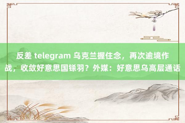 反差 telegram 乌克兰握住念，再次逾境作战，收敛好意思国铩羽？外媒：好意思乌高层通话