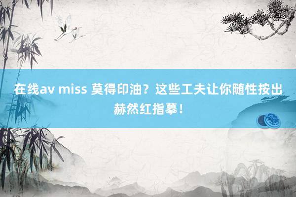 在线av miss 莫得印油？这些工夫让你随性按出赫然红指摹！