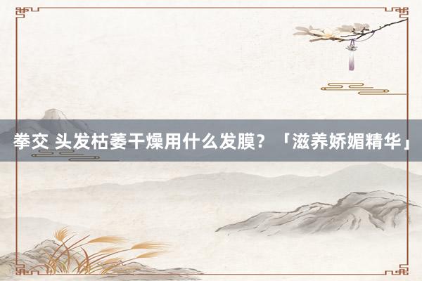 拳交 头发枯萎干燥用什么发膜？「滋养娇媚精华」