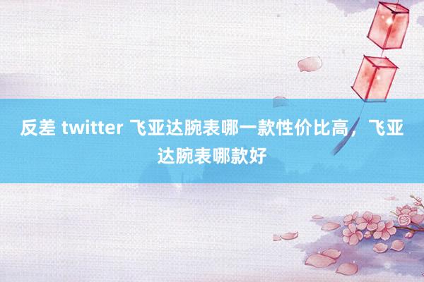 反差 twitter 飞亚达腕表哪一款性价比高，飞亚达腕表哪款好
