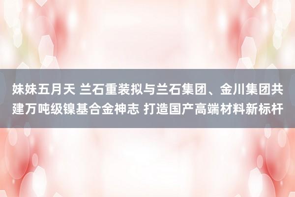 妹妹五月天 兰石重装拟与兰石集团、金川集团共建万吨级镍基合金神志 打造国产高端材料新标杆