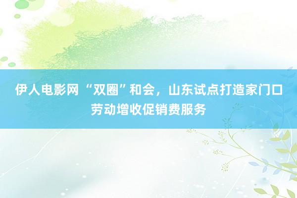 伊人电影网 “双圈”和会，山东试点打造家门口劳动增收促销费服务