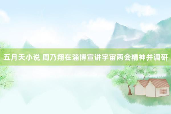 五月天小说 周乃翔在淄博宣讲宇宙两会精神并调研