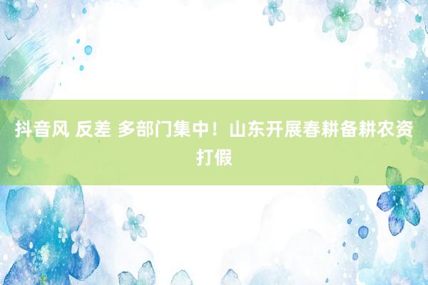 抖音风 反差 多部门集中！山东开展春耕备耕农资打假