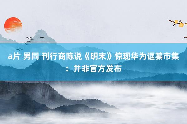 a片 男同 刊行商陈说《明末》惊现华为诓骗市集：并非官方发布