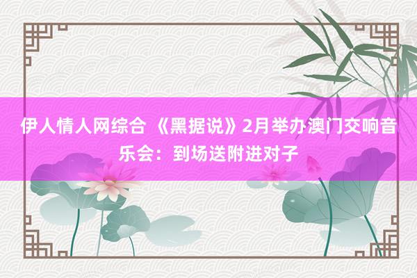 伊人情人网综合 《黑据说》2月举办澳门交响音乐会：到场送附进对子