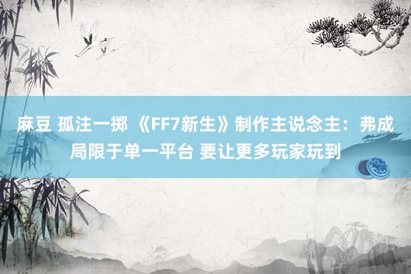 麻豆 孤注一掷 《FF7新生》制作主说念主：弗成局限于单一平台 要让更多玩家玩到