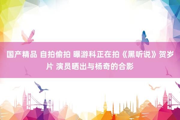 国产精品 自拍偷拍 曝游科正在拍《黑听说》贺岁片 演员晒出与杨奇的合影