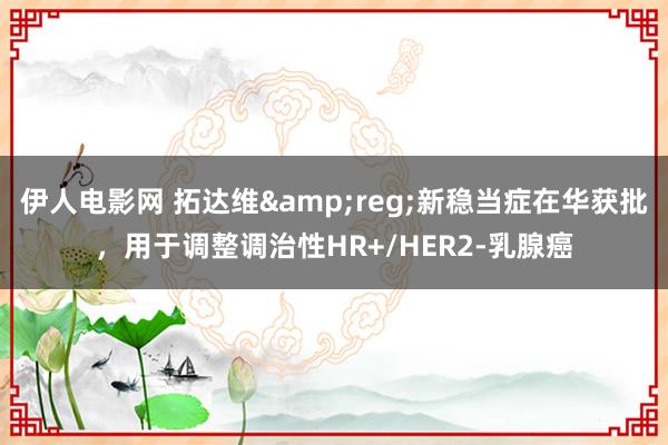 伊人电影网 拓达维&reg;新稳当症在华获批，用于调整调治性HR+/HER2-乳腺癌