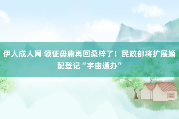 伊人成人网 领证毋庸再回桑梓了！民政部将扩展婚配登记“宇宙通办”