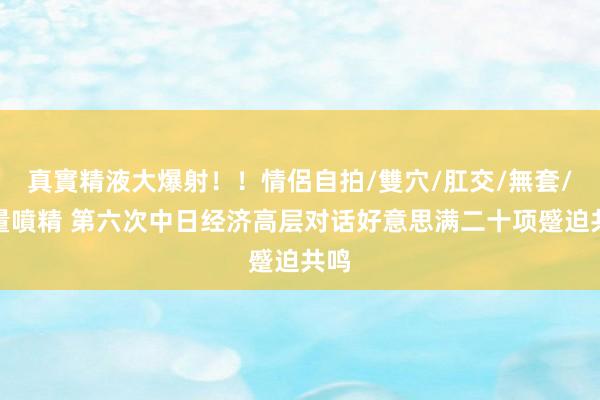 真實精液大爆射！！情侶自拍/雙穴/肛交/無套/大量噴精 第六次中日经济高层对话好意思满二十项蹙迫共鸣
