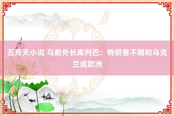 五月天小说 乌前外长库列巴：特朗普不随和乌克兰或欧洲