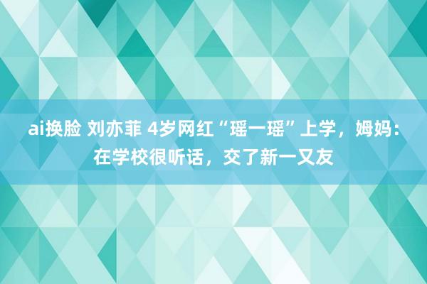 ai换脸 刘亦菲 4岁网红“瑶一瑶”上学，姆妈：在学校很听话，交了新一又友
