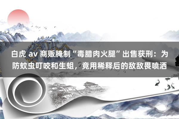 白虎 av 商贩腌制“毒腊肉火腿”出售获刑：为防蚊虫叮咬和生蛆，竟用稀释后的敌敌畏喷洒