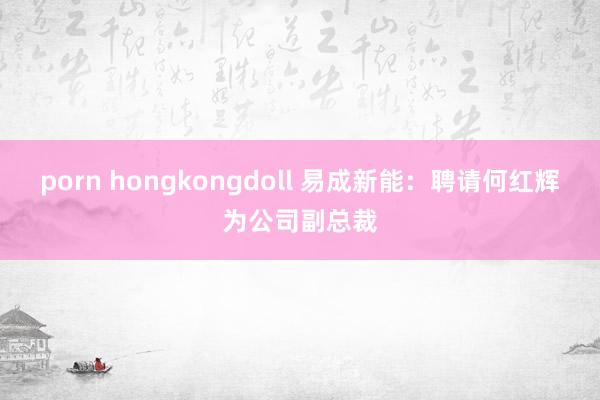 porn hongkongdoll 易成新能：聘请何红辉为公司副总裁